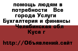 помощь людям в потребности - Все города Услуги » Бухгалтерия и финансы   . Челябинская обл.,Куса г.